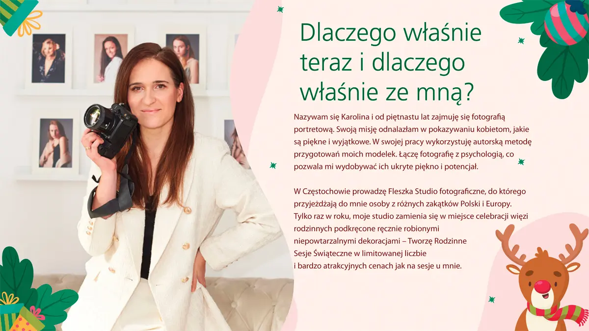 Dlaczego właśnie teraz i dlaczego właśnie ze mną?
Nazywam się Karolina i od piętnastu lat zajmuję się fotografią portretową. Swoją misję odnalazłam w pokazywaniu kobietom, jakie są piękne i wyjątkowe. W swojej pracy wykorzystuję autorską metodę przygotowań moich modelek. Łączę fotografię z psychologią, co pozwala mi wydobywać ich ukryte piękno i potencjał.
W Częstochowie prowadzę Fleszka Studio fotograficzne, do którego przyjeżdżają do mnie osoby z różnych zakątków Polski i Europy. Tylko raz w roku, moje studio zamienia się w miejsce celebracji więzi rodzinnych podkręcone ręcznie robionymi niepowtarzalnymi dekoracjami – Tworzę Rodzinne Sesje Świąteczne w limitowanej liczbie i bardzo atrakcyjnych cenach jak na sesje u mnie.